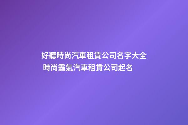 好聽時尚汽車租賃公司名字大全 時尚霸氣汽車租賃公司起名